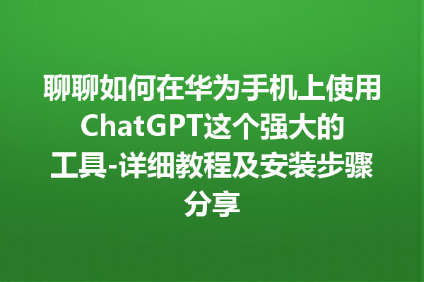 聊聊如何在华为手机上使用 ChatGPT 这个强大的工具 - 详细教程及安装步骤分享