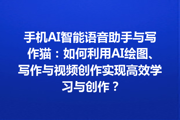 手机 AI 智能语音助手与写作猫：如何利用 AI 绘图、写作与视频创作实现高效学习与创作？