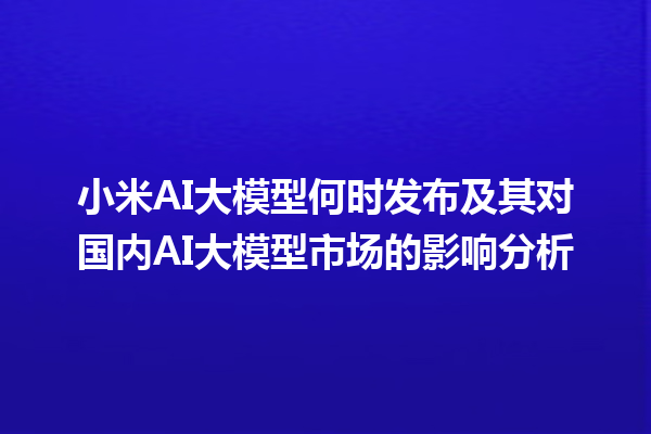 小米 AI 大模型何时发布及其对国内 AI 大模型市场的影响分析