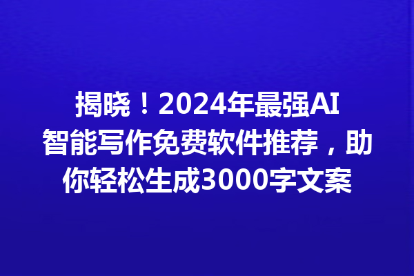 揭晓！2024 年最强 AI 智能写作免费软件推荐，助你轻松生成 3000 字文案