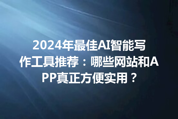 2024 年最佳 AI 智能写作工具推荐：哪些网站和 APP 真正方便实用？