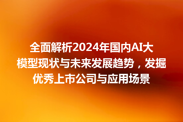 全面解析 2024 年国内 AI 大模型现状与未来发展趋势，发掘优秀上市公司与应用场景