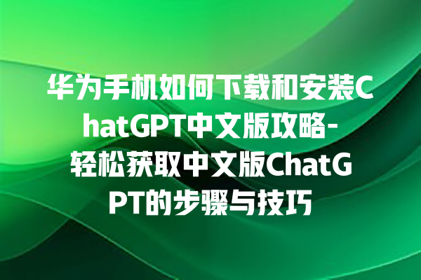 华为手机如何下载和安装 ChatGPT 中文版攻略 - 轻松获取中文版 ChatGPT 的步骤与技巧