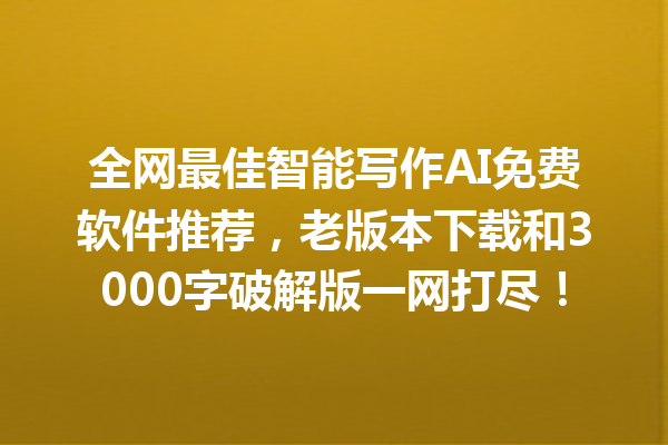 全网最佳智能写作 AI 免费软件推荐，老版本下载和 3000 字破解版一网打尽！