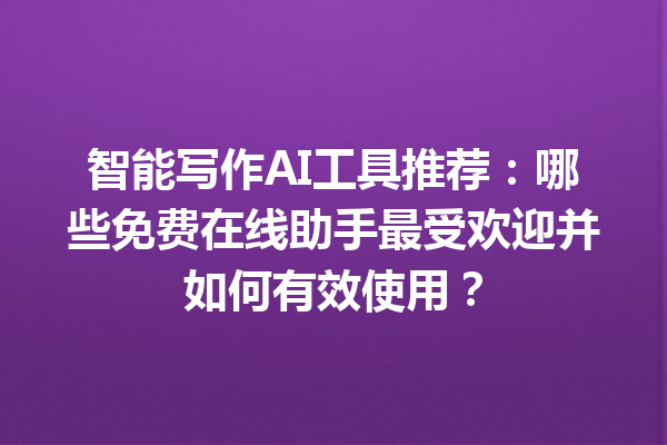 智能写作 AI 工具推荐：哪些免费在线助手最受欢迎并如何有效使用？