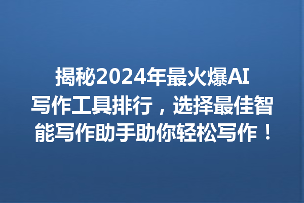 揭秘 2024 年最火爆 AI 写作工具排行，选择最佳智能写作助手助你轻松写作！