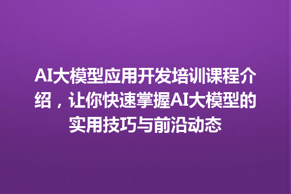 AI 大模型应用开发培训课程介绍，让你快速掌握 AI 大模型的实用技巧与前沿动态