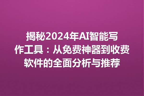 揭秘 2024 年 AI 智能写作工具：从免费神器到收费软件的全面分析与推荐