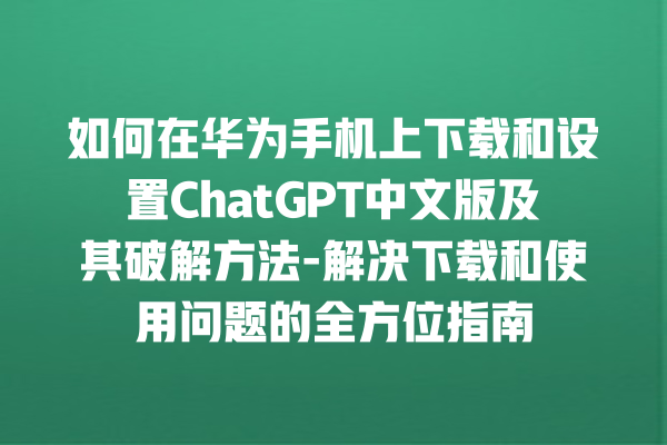 如何在华为手机上下载和设置 ChatGPT 中文版及其破解方法 - 解决下载和使用问题的全方位指南