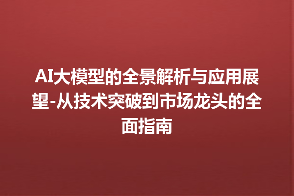 AI 大模型的全景解析与应用展望 - 从技术突破到市场龙头的全面指南