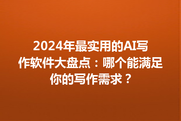 2024 年最实用的 AI 写作软件大盘点：哪个能满足你的写作需求？