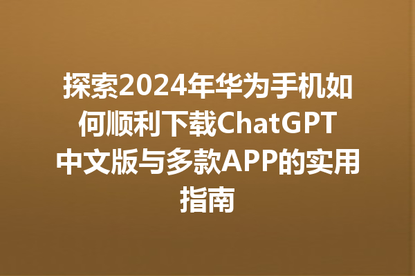 探索 2024 年华为手机如何顺利下载 ChatGPT 中文版与多款 APP 的实用指南