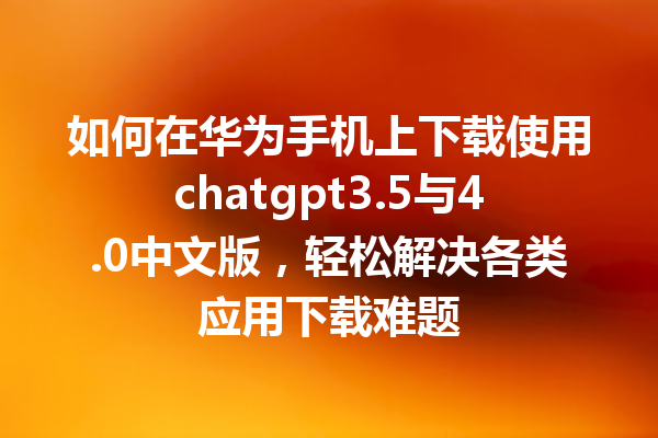 如何在华为手机上下载使用 chatgpt3.5 与 4.0 中文版，轻松解决各类应用下载难题