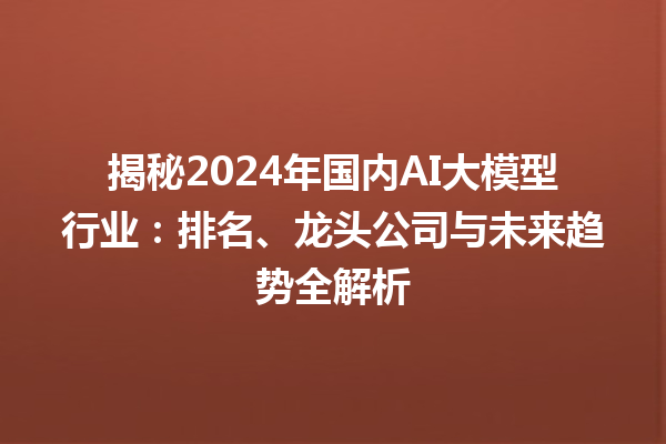 揭秘 2024 年国内 AI 大模型行业：排名、龙头公司与未来趋势全解析