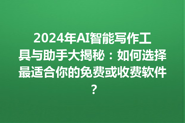 2024 年 AI 智能写作工具与助手大揭秘：如何选择最适合你的免费或收费软件？