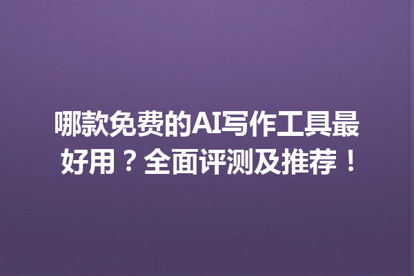 哪款免费的 AI 写作工具最好用？全面评测及推荐！