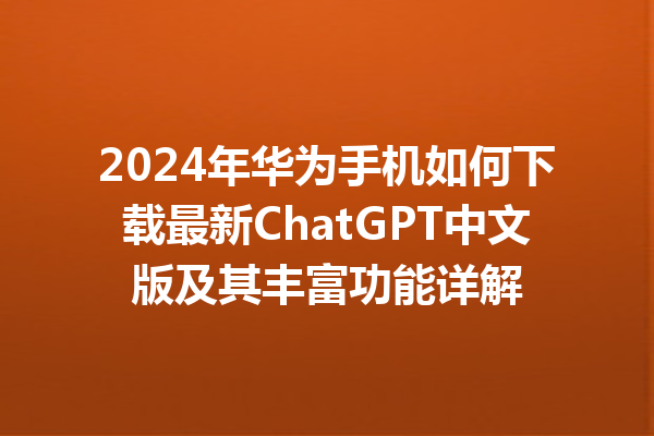 2024 年华为手机如何下载最新 ChatGPT 中文版及其丰富功能详解