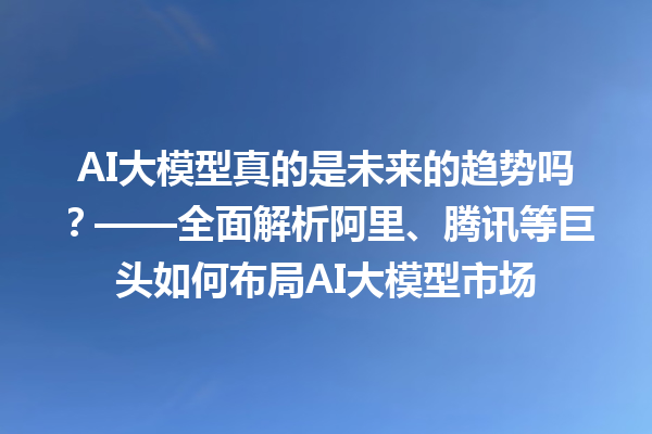 AI 大模型真的是未来的趋势吗？——全面解析阿里、腾讯等巨头如何布局 AI 大模型市场