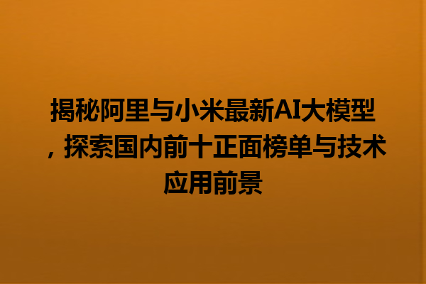 揭秘阿里与小米最新 AI 大模型，探索国内前十正面榜单与技术应用前景