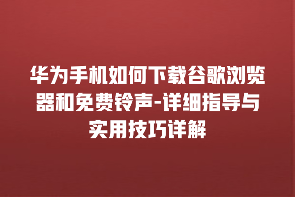 华为手机如何下载谷歌浏览器和免费铃声 - 详细指导与实用技巧详解