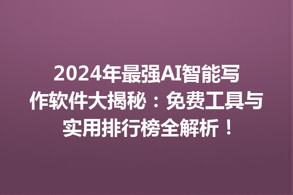 2024 年最强 AI 智能写作软件大揭秘：免费工具与实用排行榜全解析！