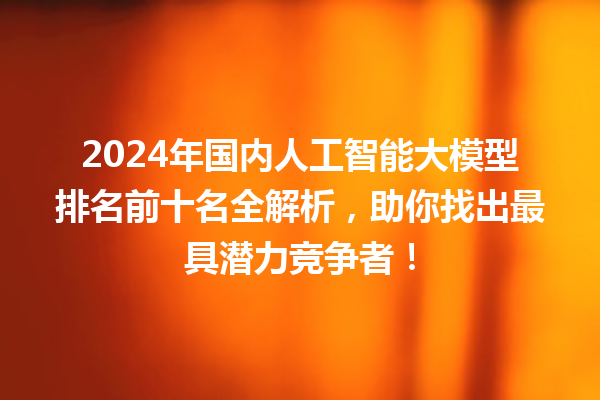 2024 年国内人工智能大模型排名前十名全解析，助你找出最具潜力竞争者！