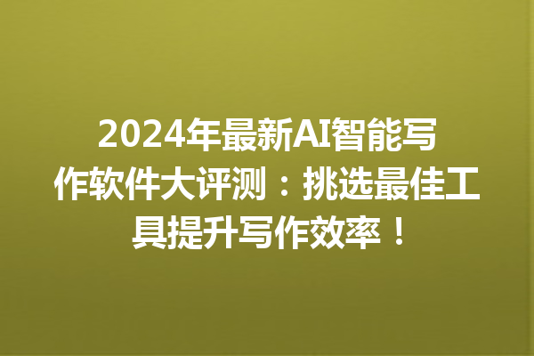 2024 年最新 AI 智能写作软件大评测：挑选最佳工具提升写作效率！