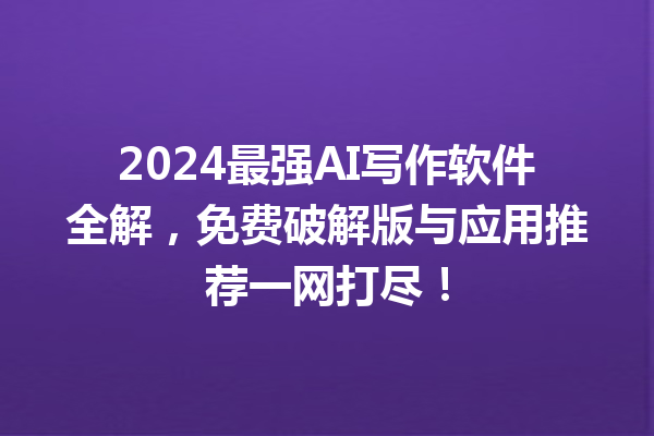 2024 最强 AI 写作软件全解，免费破解版与应用推荐一网打尽！