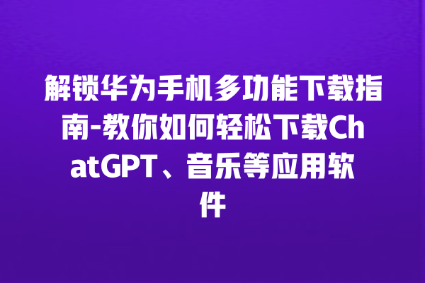 解锁华为手机多功能下载指南 - 教你如何轻松下载 ChatGPT、音乐等应用软件