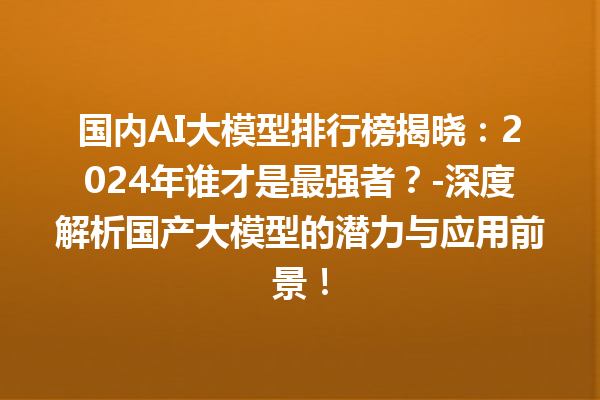 国内 AI 大模型排行榜揭晓：2024 年谁才是最强者？- 深度解析国产大模型的潜力与应用前景！