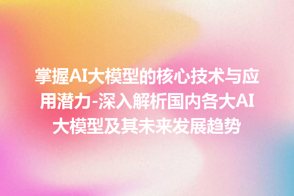 掌握 AI 大模型的核心技术与应用潜力 - 深入解析国内各大 AI 大模型及其未来发展趋势