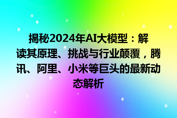 揭秘 2024 年 AI 大模型：解读其原理、挑战与行业颠覆，腾讯、阿里、小米等巨头的最新动态解析