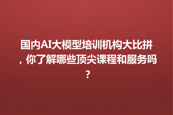 国内 AI 大模型培训机构大比拼，你了解哪些顶尖课程和服务吗？