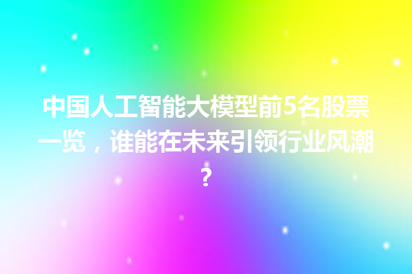 中国人工智能大模型前 5 名股票一览，谁能在未来引领行业风潮?