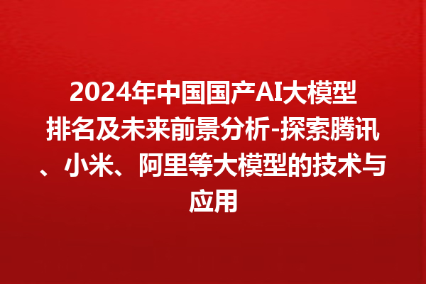 2024 年中国国产 AI 大模型排名及未来前景分析 - 探索腾讯、小米、阿里等大模型的技术与应用