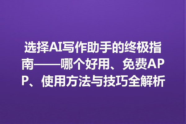 选择 AI 写作助手的终极指南——哪个好用、免费 APP、使用方法与技巧全解析