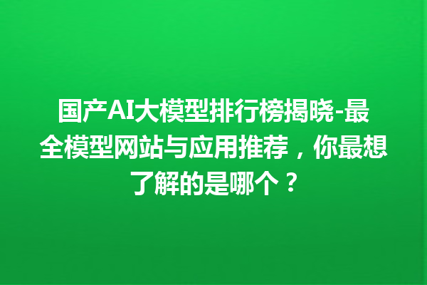 国产 AI 大模型排行榜揭晓 - 最全模型网站与应用推荐，你最想了解的是哪个？