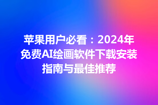 苹果用户必看：2024 年免费 AI 绘画软件下载安装指南与最佳推荐