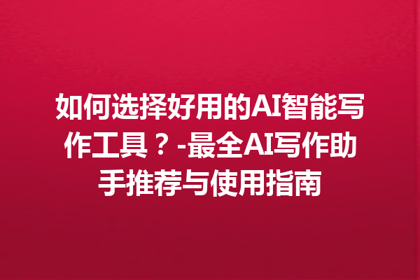 如何选择好用的 AI 智能写作工具？- 最全 AI 写作助手推荐与使用指南