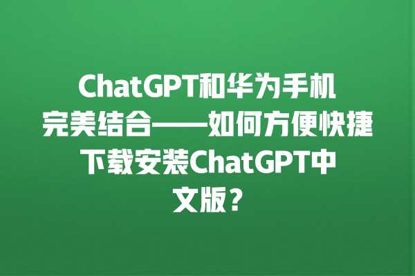 ChatGPT 和华为手机完美结合——如何方便快捷下载安装 ChatGPT 中文版？