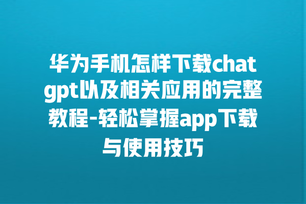 华为手机怎样下载 chatgpt 以及相关应用的完整教程 - 轻松掌握 app 下载与使用技巧