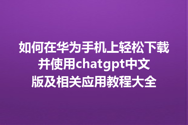 如何在华为手机上轻松下载并使用 chatgpt 中文版及相关应用教程大全