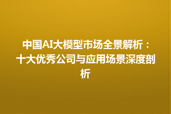 中国 AI 大模型市场全景解析：十大优秀公司与应用场景深度剖析