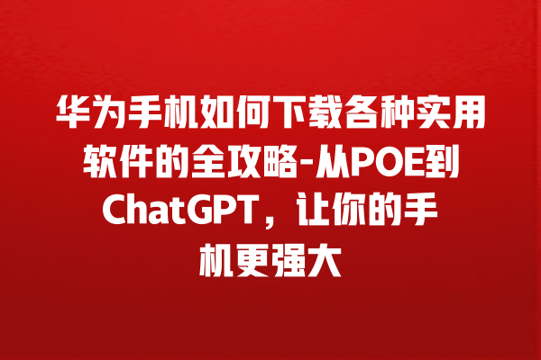 华为手机如何下载各种实用软件的全攻略 - 从 POE 到 ChatGPT，让你的手机更强大