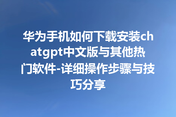 华为手机如何下载安装 chatgpt 中文版与其他热门软件 - 详细操作步骤与技巧分享