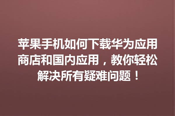 苹果手机如何下载华为应用商店和国内应用，教你轻松解决所有疑难问题！