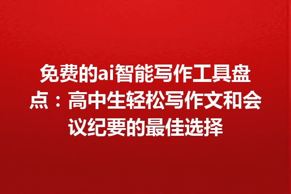 免费的 ai 智能写作工具盘点：高中生轻松写作文和会议纪要的最佳选择