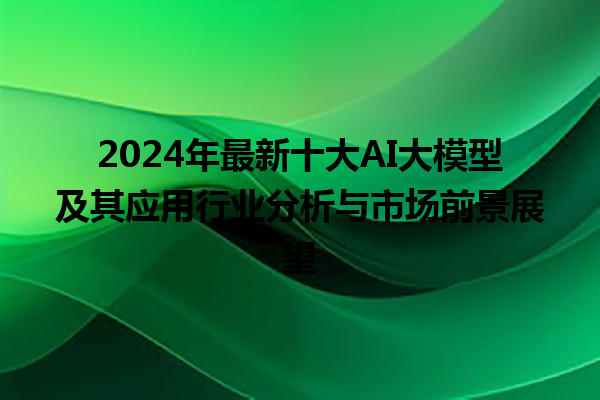 2024 年最新十大 AI 大模型及其应用行业分析与市场前景展望