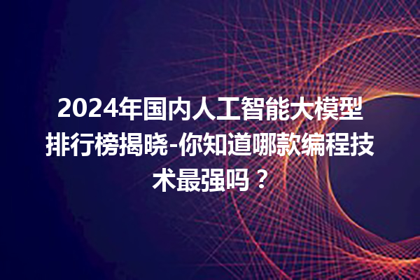 2024 年国内人工智能大模型排行榜揭晓 - 你知道哪款编程技术最强吗？