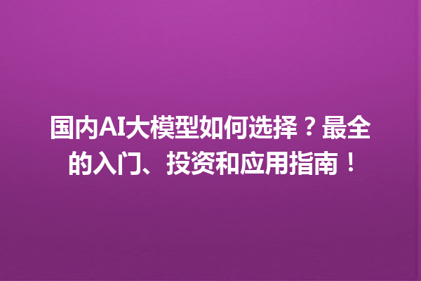 国内 AI 大模型如何选择？最全的入门、投资和应用指南！